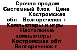 Срочно продам Системный блок › Цена ­ 14 000 - Костромская обл., Волгореченск г. Компьютеры и игры » Настольные компьютеры   . Костромская обл.,Волгореченск г.